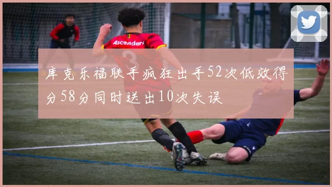 库克乐福联手疯狂出手52次低效得分58分同时送出10次失误