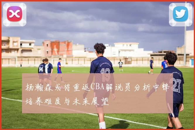 杨瀚森或将重返CBA解说员分析中锋培养难度与未来展望