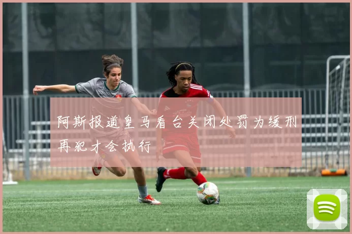 阿斯报道皇马看台关闭处罚为缓刑再犯才会执行