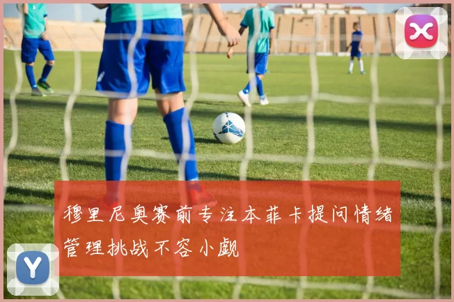 穆里尼奥赛前专注本菲卡提问情绪管理挑战不容小觑