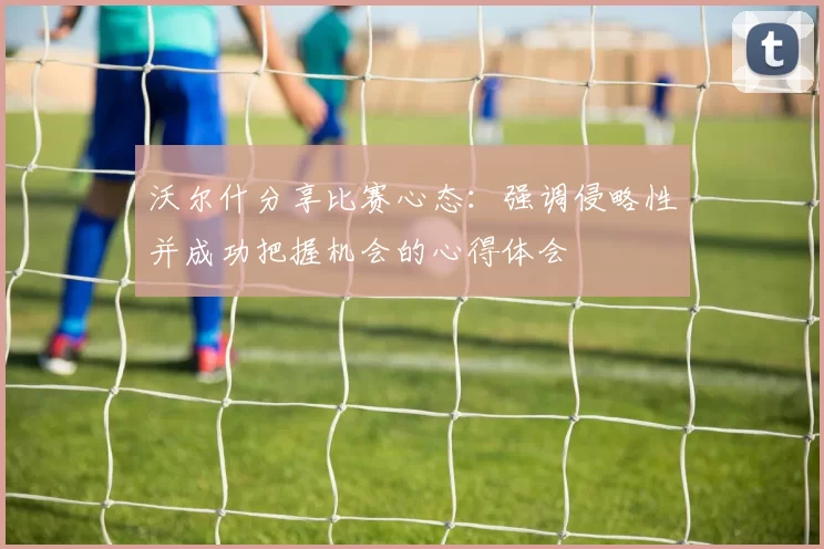 沃尔什分享比赛心态：强调侵略性并成功把握机会的心得体会