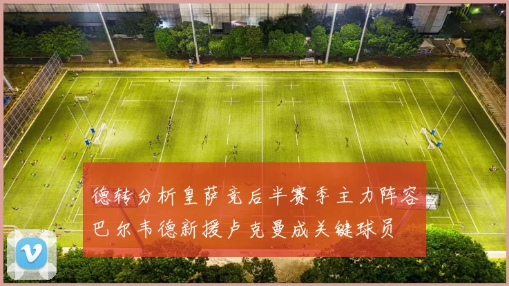 德转分析皇萨竞后半赛季主力阵容巴尔韦德新援卢克曼成关键球员