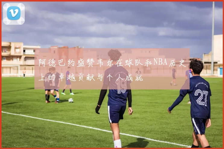 阿德巴约盛赞韦尔在球队和NBA历史上的卓越贡献与个人成就