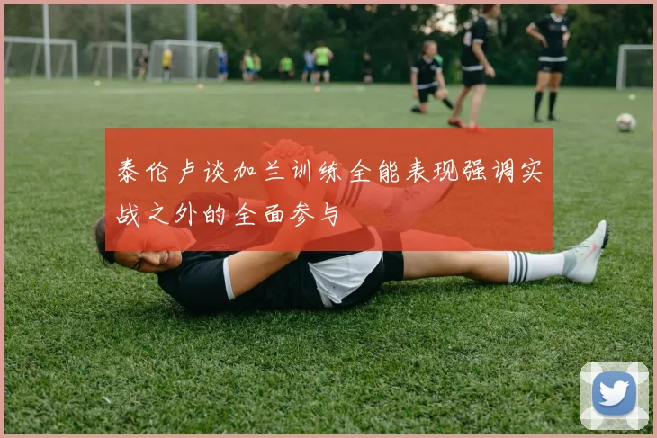 泰伦卢谈加兰训练全能表现强调实战之外的全面参与