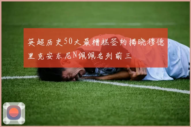 英超历史50大最糟糕签约揭晓穆德里克安东尼N佩佩名列前三