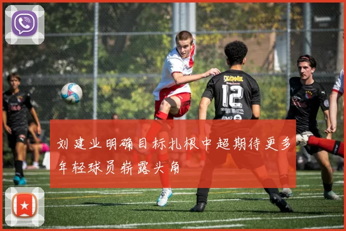刘建业明确目标扎根中超期待更多年轻球员崭露头角