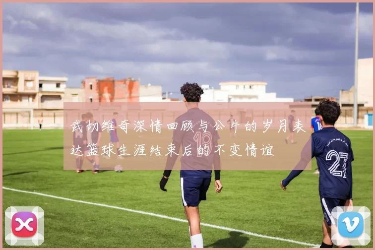 武切维奇深情回顾与公牛的岁月表达篮球生涯结束后的不变情谊