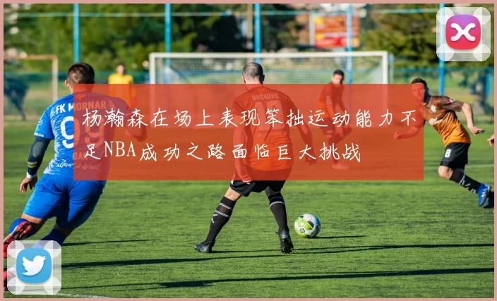 杨瀚森在场上表现笨拙运动能力不足NBA成功之路面临巨大挑战