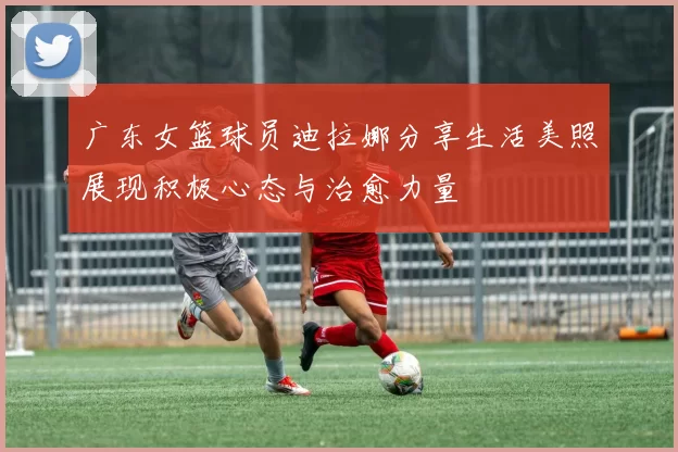 广东女篮球员迪拉娜分享生活美照展现积极心态与治愈力量