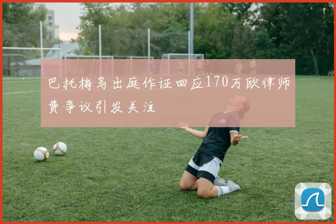 巴托梅乌出庭作证回应170万欧律师费争议引发关注