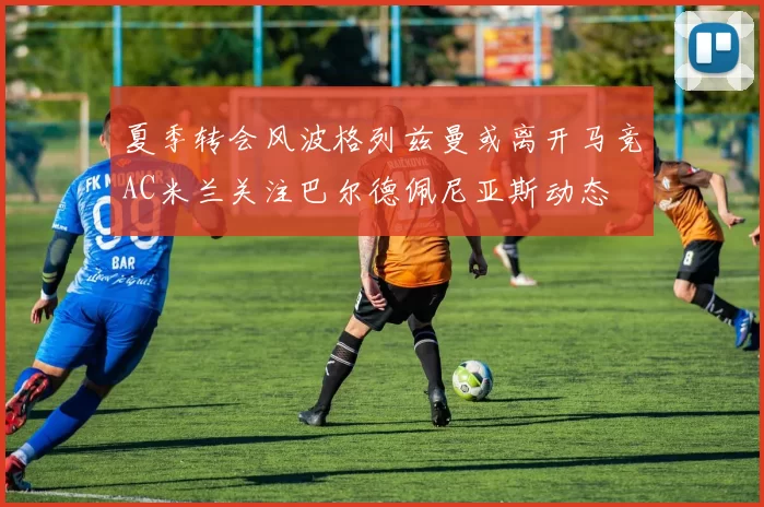 夏季转会风波格列兹曼或离开马竞AC米兰关注巴尔德佩尼亚斯动态