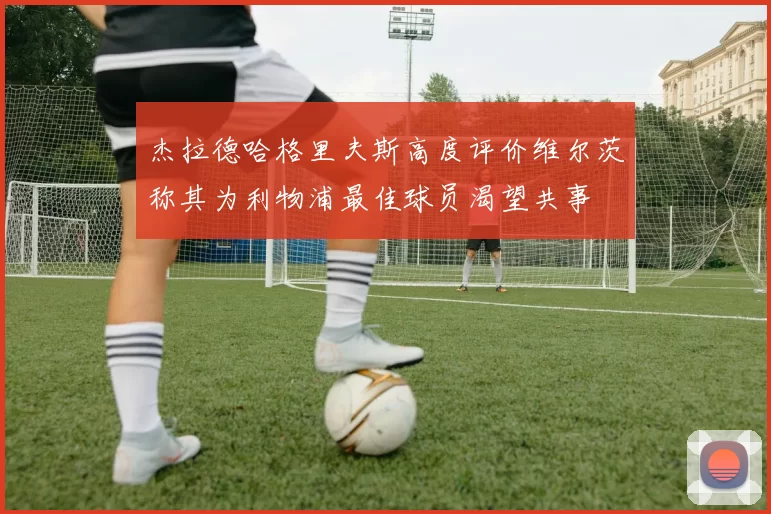 杰拉德哈格里夫斯高度评价维尔茨称其为利物浦最佳球员渴望共事