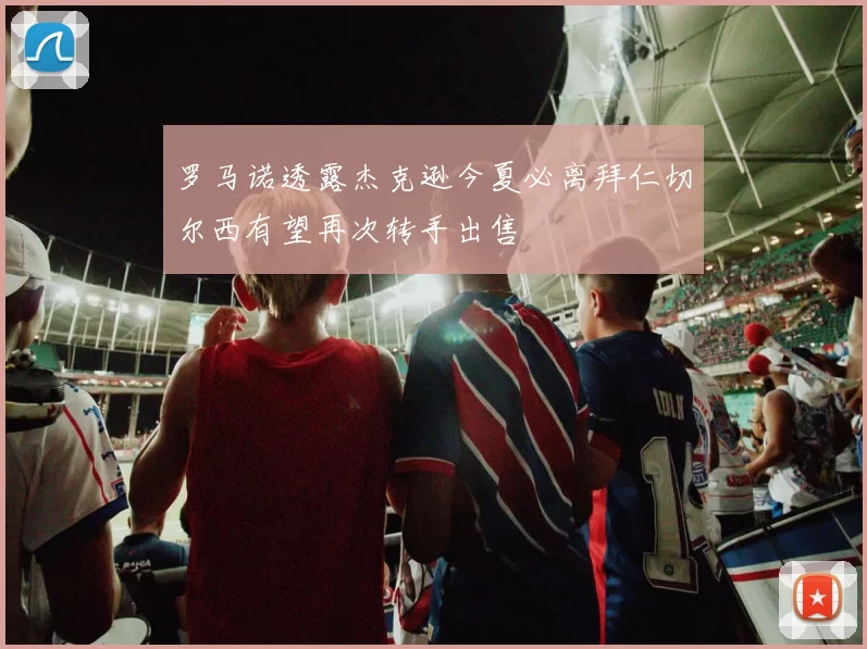 罗马诺透露杰克逊今夏必离拜仁切尔西有望再次转手出售