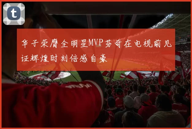 华子荣膺全明星MVP芬奇在电视前见证辉煌时刻倍感自豪