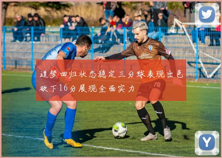 追梦回归状态稳定三分球表现出色砍下16分展现全面实力