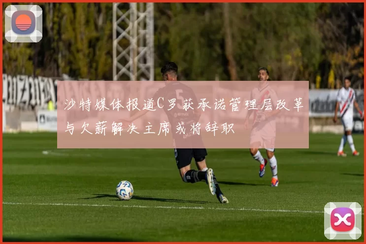 沙特媒体报道C罗获承诺管理层改革与欠薪解决主席或将辞职